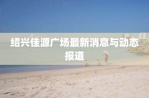 绍兴佳源广场最新消息与动态报道
