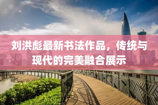 刘洪彪最新书法作品，传统与现代的完美融合展示