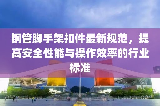 钢管脚手架扣件最新规范，提高安全性能与操作效率的行业标准