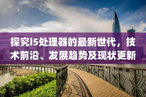 探究i5处理器的最新世代，技术前沿、发展趋势及现状更新