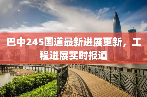 巴中245国道最新进展更新，工程进展实时报道