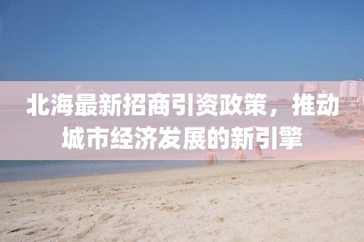 北海最新招商引资政策，推动城市经济发展的新引擎