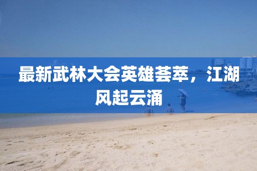 最新武林大会英雄荟萃，江湖风起云涌