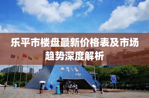 乐平市楼盘最新价格表及市场趋势深度解析