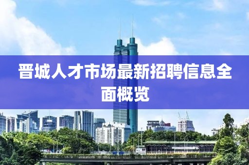 晋城人才市场最新招聘信息全面概览