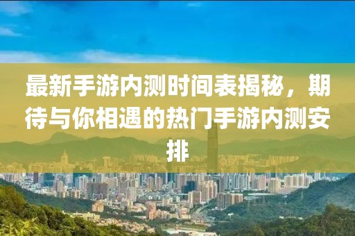 最新手游内测时间表揭秘，期待与你相遇的热门手游内测安排