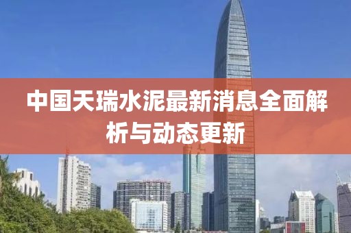 中国天瑞水泥最新消息全面解析与动态更新