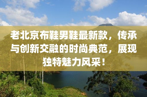 老北京布鞋男鞋最新款，传承与创新交融的时尚典范，展现独特魅力风采！