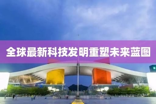 全球最新科技发明重塑未来蓝图