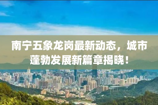 南宁五象龙岗最新动态，城市蓬勃发展新篇章揭晓！