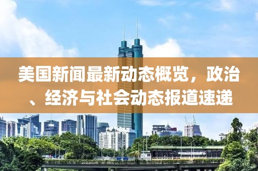 美国新闻最新动态概览，政治、经济与社会动态报道速递