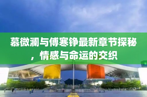 慕微澜与傅寒铮最新章节探秘，情感与命运的交织