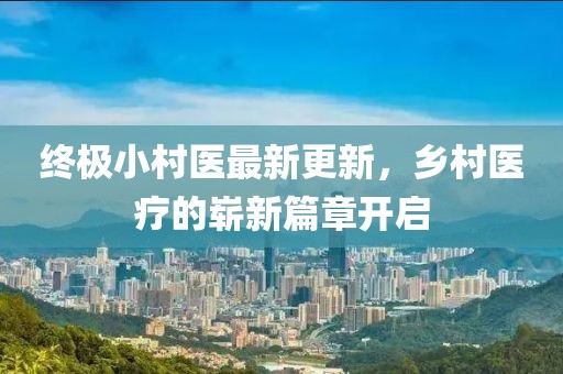 终极小村医最新更新，乡村医疗的崭新篇章开启