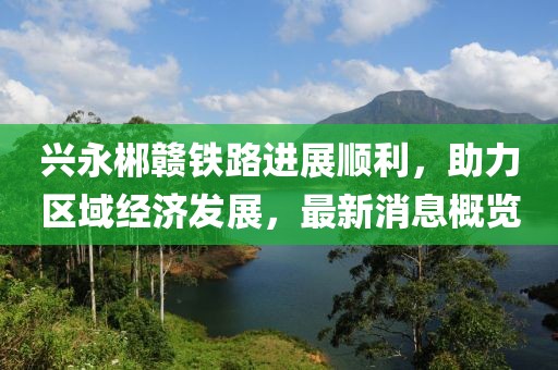 兴永郴赣铁路进展顺利，助力区域经济发展，最新消息概览