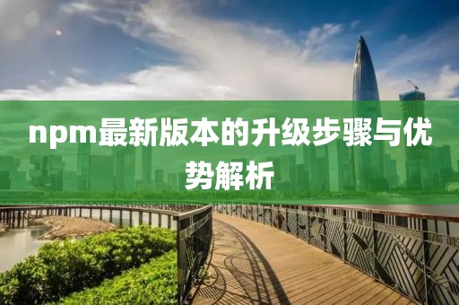 npm最新版本的升级步骤与优势解析