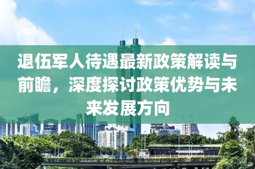 退伍军人待遇最新政策解读与前瞻，深度探讨政策优势与未来发展方向