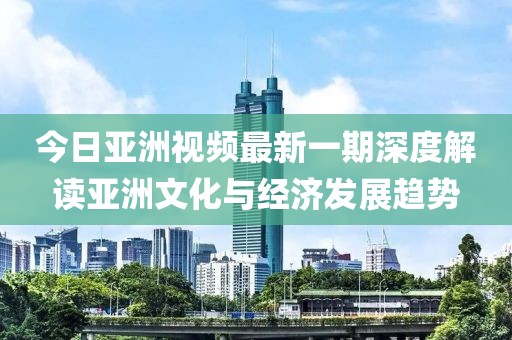 今日亚洲视频最新一期深度解读亚洲文化与经济发展趋势