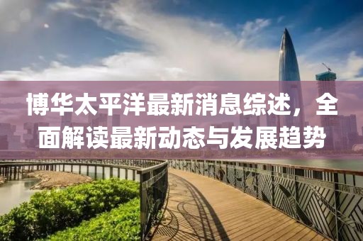 博华太平洋最新消息综述，全面解读最新动态与发展趋势