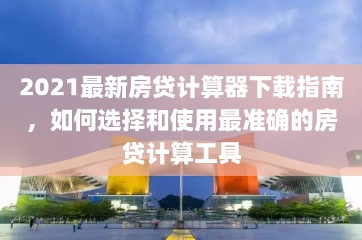 2021最新房贷计算器下载指南，如何选择和使用最准确的房贷计算工具