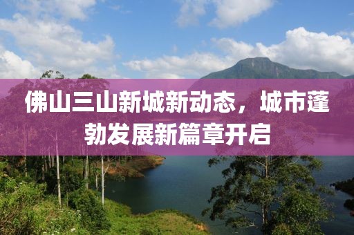 佛山三山新城新动态，城市蓬勃发展新篇章开启