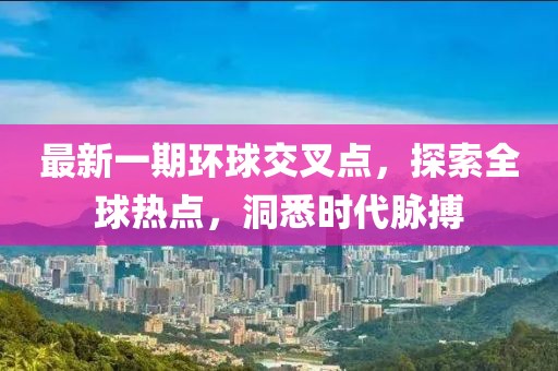 最新一期环球交叉点，探索全球热点，洞悉时代脉搏