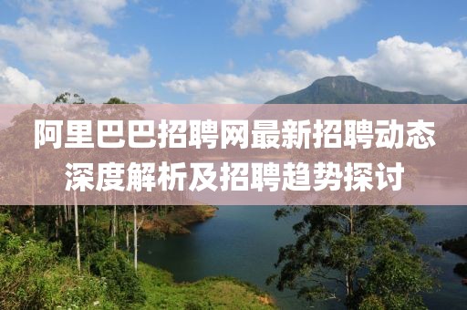 阿里巴巴招聘网最新招聘动态深度解析及招聘趋势探讨