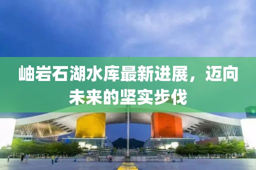 岫岩石湖水库最新进展，迈向未来的坚实步伐