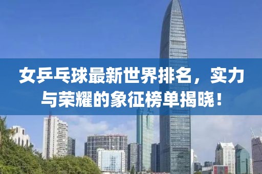 女乒乓球最新世界排名，实力与荣耀的象征榜单揭晓！