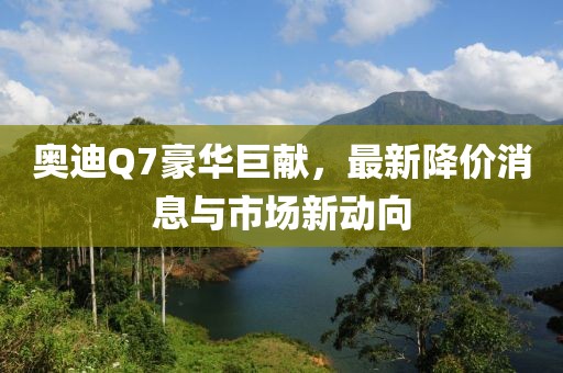 奥迪Q7豪华巨献，最新降价消息与市场新动向