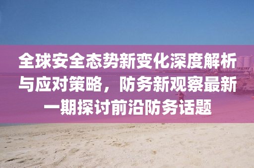 全球安全态势新变化深度解析与应对策略，防务新观察最新一期探讨前沿防务话题