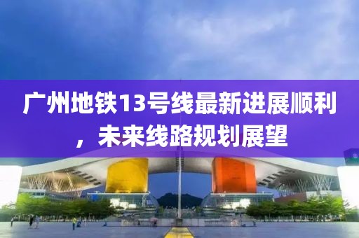 广州地铁13号线最新进展顺利，未来线路规划展望