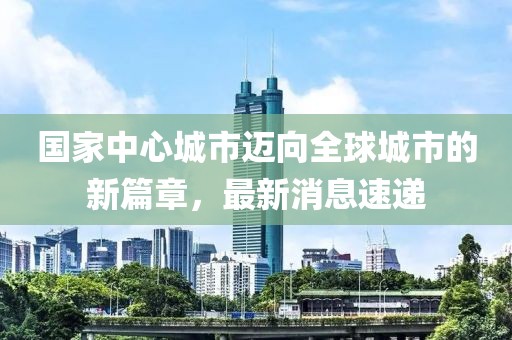 国家中心城市迈向全球城市的新篇章，最新消息速递