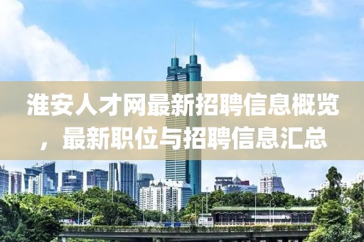 淮安人才网最新招聘信息概览，最新职位与招聘信息汇总