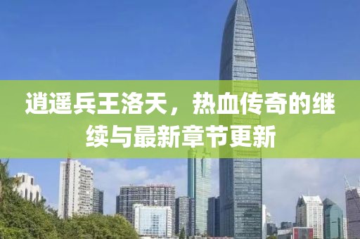逍遥兵王洛天，热血传奇的继续与最新章节更新
