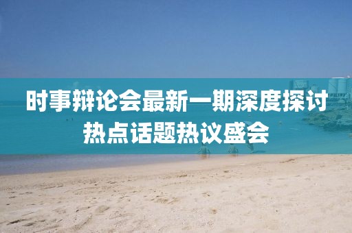 时事辩论会最新一期深度探讨热点话题热议盛会
