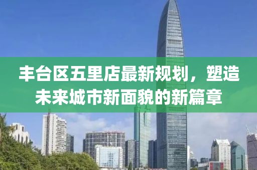 丰台区五里店最新规划，塑造未来城市新面貌的新篇章