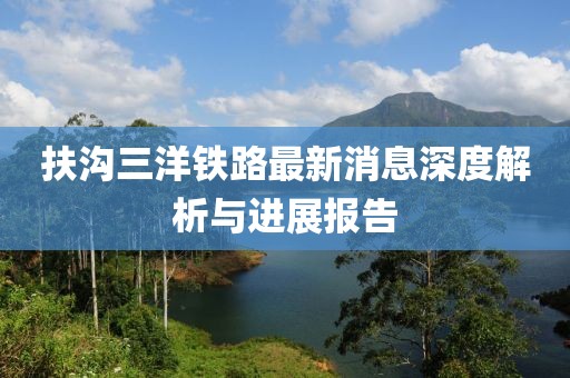 扶沟三洋铁路最新消息深度解析与进展报告