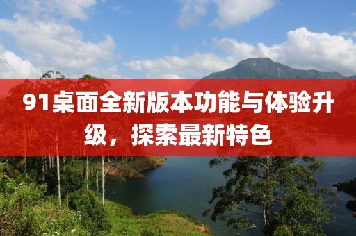 91桌面全新版本功能与体验升级，探索最新特色
