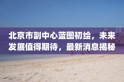 北京市副中心蓝图初绘，未来发展值得期待，最新消息揭秘
