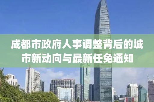 成都市政府人事调整背后的城市新动向与最新任免通知