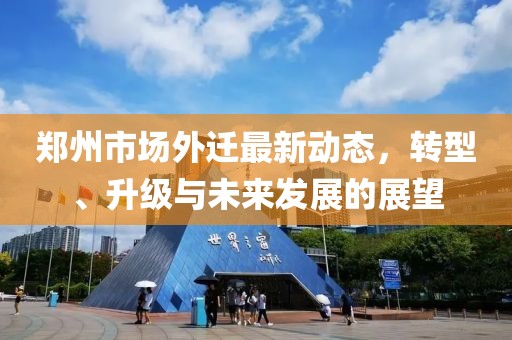 郑州市场外迁最新动态，转型、升级与未来发展的展望