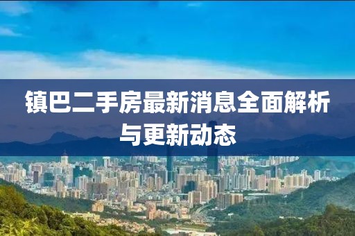 镇巴二手房最新消息全面解析与更新动态