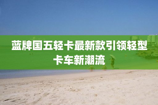 蓝牌国五轻卡最新款引领轻型卡车新潮流