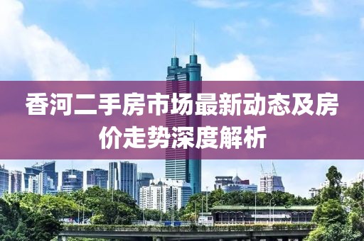 香河二手房市场最新动态及房价走势深度解析