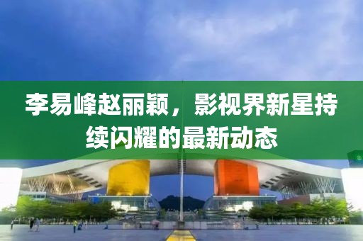 李易峰赵丽颖，影视界新星持续闪耀的最新动态