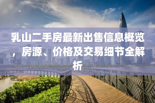 乳山二手房最新出售信息概览，房源、价格及交易细节全解析