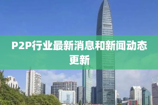 P2P行业最新消息和新闻动态更新