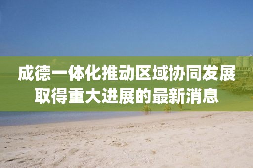 成德一体化推动区域协同发展取得重大进展的最新消息