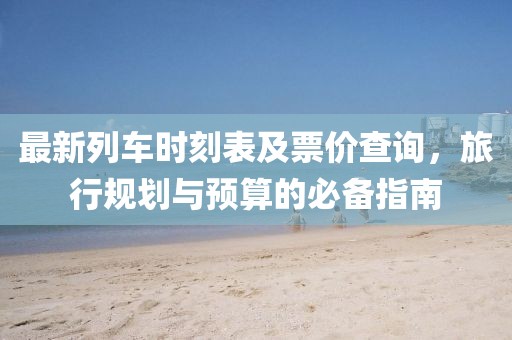 最新列车时刻表及票价查询，旅行规划与预算的必备指南