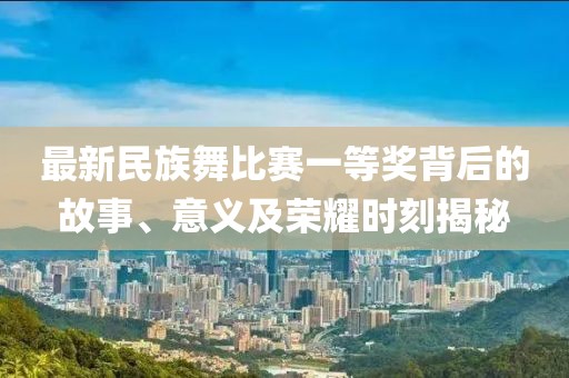 最新民族舞比赛一等奖背后的故事、意义及荣耀时刻揭秘